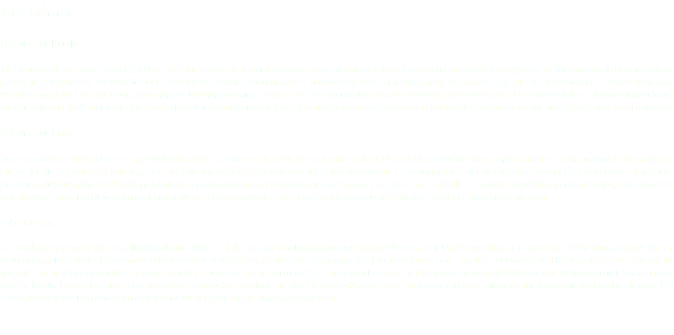 Disclaimer Haftung für Inhalte Als Diensteanbieter sind wir gemäß § 7 Abs.1 TMG für eigene Inhalte auf diesen Seiten nach den allgemeinen Gesetzen verantwortlich. Nach §§ 8 bis 10 TMG sind wir als Diensteanbieter jedoch nicht verpflichtet, übermittelte oder gespeicherte fremde Informationen zu überwachen oder nach Umständen zu forschen, die auf eine rechtswidrige Tätigkeit hinweisen. Verpflichtungen zur Entfernung oder Sperrung der Nutzung von Informationen nach den allgemeinen Gesetzen bleiben hiervon unberührt. Eine diesbezügliche Haftung ist jedoch erst ab dem Zeitpunkt der Kenntnis einer konkreten Rechtsverletzung möglich. Bei Bekanntwerden von entsprechenden Rechtsverletzungen werden wir diese Inhalte umgehend entfernen. Haftung für Links Unser Angebot enthält Links zu externen Webseiten Dritter, auf deren Inhalte wir keinen Einfluss haben. Deshalb können wir für diese fremden Inhalte auch keine Gewähr übernehmen. Für die Inhalte der verlinkten Seiten ist stets der jeweilige Anbieter oder Betreiber der Seiten verantwortlich. Die verlinkten Seiten wurden zum Zeitpunkt der Verlinkung auf mögliche Rechtsverstöße überprüft. Rechtswidrige Inhalte waren zum Zeitpunkt der Verlinkung nicht erkennbar. Eine permanente inhaltliche Kontrolle der verlinkten Seiten ist jedoch ohne konkrete Anhaltspunkte einer Rechtsverletzung nicht zumutbar. Bei Bekanntwerden von Rechtsverletzungen werden wir derartige Links umgehend entfernen. Urheberrecht Die durch die Seitenbetreiber erstellten Inhalte und Werke auf diesen Seiten unterliegen dem deutschen Urheberrecht. Die Vervielfältigung, Bearbeitung, Verbreitung und jede Art der Verwertung außerhalb der Grenzen des Urheberrechtes bedürfen der schriftlichen Zustimmung des jeweiligen Autors bzw. Erstellers. Downloads und Kopien dieser Seite sind nur für den privaten, nicht kommerziellen Gebrauch gestattet. Soweit die Inhalte auf dieser Seite nicht vom Betreiber erstellt wurden, werden die Urheberrechte Dritter beachtet. Insbesondere werden Inhalte Dritter als solche gekennzeichnet. Sollten Sie trotzdem auf eine Urheberrechtsverletzung aufmerksam werden, bitten wir um einen entsprechenden Hinweis. Bei Bekanntwerden von Rechtsverletzungen werden wir derartige Inhalte umgehend entfernen.